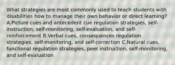 What strategies are most commonly used to teach students with disabilities how to manage their own behavior or direct learning? A.Picture cues and antecedent cue regulation strategies, self-instruction, self-monitoring, self-evaluation, and self-reinforcement B.Verbal cues, consequences regulation strategies, self-monitoring, and self-correction C.Natural cues, functional regulation strategies, peer instruction, self-monitoring, and self-evaluation