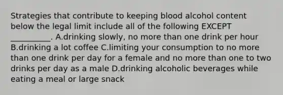 Strategies that contribute to keeping blood alcohol content below the legal limit include all of the following EXCEPT __________. A.drinking slowly, no more than one drink per hour B.drinking a lot coffee C.limiting your consumption to no more than one drink per day for a female and no more than one to two drinks per day as a male D.drinking alcoholic beverages while eating a meal or large snack