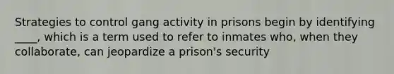 Strategies to control gang activity in prisons begin by identifying ____, which is a term used to refer to inmates who, when they collaborate, can jeopardize a prison's security