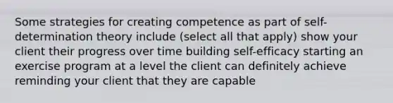 Some strategies for creating competence as part of self-determination theory include (select all that apply) show your client their progress over time building self-efficacy starting an exercise program at a level the client can definitely achieve reminding your client that they are capable