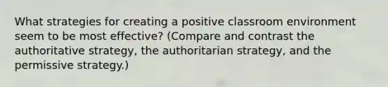 What strategies for creating a positive classroom environment seem to be most effective? (Compare and contrast the authoritative strategy, the authoritarian strategy, and the permissive strategy.)