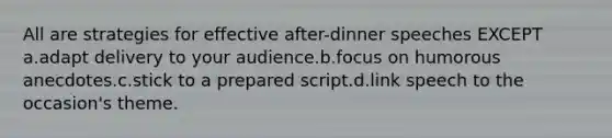 All are strategies for effective after-dinner speeches EXCEPT a.adapt delivery to your audience.b.focus on humorous anecdotes.c.stick to a prepared script.d.link speech to the occasion's theme.