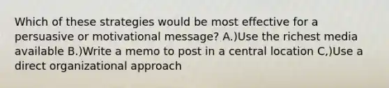 Which of these strategies would be most effective for a persuasive or motivational message? A.)Use the richest media available B.)Write a memo to post in a central location C,)Use a direct organizational approach