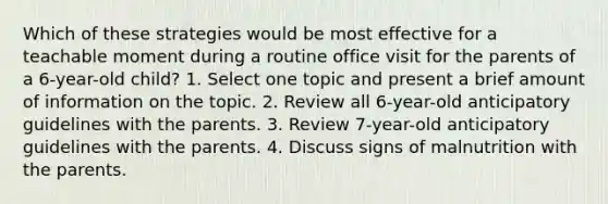 Which of these strategies would be most effective for a teachable moment during a routine office visit for the parents of a 6-year-old child? 1. Select one topic and present a brief amount of information on the topic. 2. Review all 6-year-old anticipatory guidelines with the parents. 3. Review 7-year-old anticipatory guidelines with the parents. 4. Discuss signs of malnutrition with the parents.