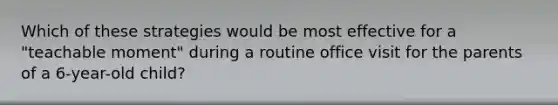 Which of these strategies would be most effective for a "teachable moment" during a routine office visit for the parents of a 6-year-old child?