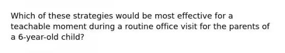 Which of these strategies would be most effective for a teachable moment during a routine office visit for the parents of a 6-year-old child?