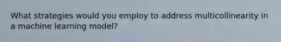 What strategies would you employ to address multicollinearity in a machine learning model?