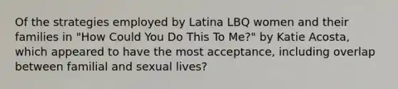 Of the strategies employed by Latina LBQ women and their families in "How Could You Do This To Me?" by Katie Acosta, which appeared to have the most acceptance, including overlap between familial and sexual lives?