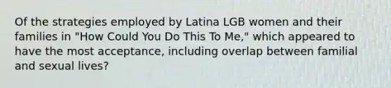 Of the strategies employed by Latina LGB women and their families in "How Could You Do This To Me," which appeared to have the most acceptance, including overlap between familial and sexual lives?