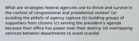 What are strategies federal agencies use to thrive and survive in the context of congressional and presidential review? (a) avoiding the pitfalls of agency capture (b) building groups of supporters from citizens (c) serving the president's agenda because their office has power over their destiny (d) overlapping services between departments to avoid scandal