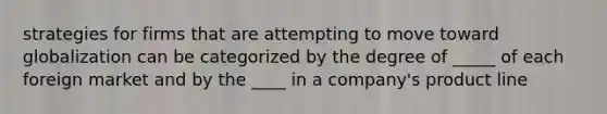 strategies for firms that are attempting to move toward globalization can be categorized by the degree of _____ of each foreign market and by the ____ in a company's product line