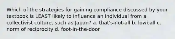 Which of the strategies for gaining compliance discussed by your textbook is LEAST likely to influence an individual from a collectivist culture, such as Japan? a. that's-not-all b. lowball c. norm of reciprocity d. foot-in-the-door