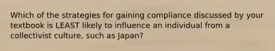 Which of the strategies for gaining compliance discussed by your textbook is LEAST likely to influence an individual from a collectivist culture, such as Japan?