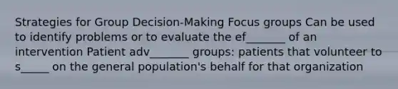 Strategies for Group Decision-Making Focus groups Can be used to identify problems or to evaluate the ef_______ of an intervention Patient adv_______ groups: patients that volunteer to s_____ on the general population's behalf for that organization