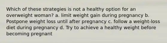 Which of these strategies is not a healthy option for an overweight woman? a. limit weight gain during pregnancy b. Postpone weight loss until after pregnancy c. follow a weight-loss diet during pregnancy d. Try to achieve a healthy weight before becoming pregnant