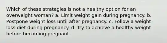 Which of these strategies is not a healthy option for an overweight woman? a. Limit weight gain during pregnancy. b. Postpone weight loss until after pregnancy. c. Follow a weight-loss diet during pregnancy. d. Try to achieve a healthy weight before becoming pregnant.