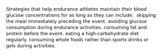 Strategies that help endurance athletes maintain their blood glucose concentrations for as long as they can include:​ ​ skipping the meal immediately preceding the event. ​avoiding glucose consumption during endurance activities. ​consuming fat and protein before the event. ​eating a high-carbohydrate diet regularly. ​consuming whole foods rather than sports drinks or gels during activities.