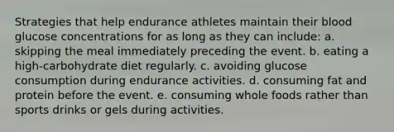 Strategies that help endurance athletes maintain their blood glucose concentrations for as long as they can include: a. skipping the meal immediately preceding the event. b. eating a high-carbohydrate diet regularly. c. avoiding glucose consumption during endurance activities. d. consuming fat and protein before the event. e. consuming whole foods rather than sports drinks or gels during activities.