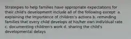 Strategies to help families have appropriate expectations for their child's development include all of the following except: a. explaining the importance of children's actions b. reminding families that every child develops at his/her own individual rate c. documenting children's work d. sharing the child's developmental delays