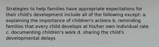 Strategies to help families have appropriate expectations for their child's development include all of the following except: a. explaining the importance of children's actions b. reminding families that every child develops at his/her own individual rate c. documenting children's work d. sharing the child's developmental delays