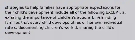 strategies to help families have appropriate expectations for their child's development include all of the following EXCEPT: a. exhaling the importance of children's actions b. reminding families that every child develops at his or her own individual rate c. documenting children's work d. sharing the child's development