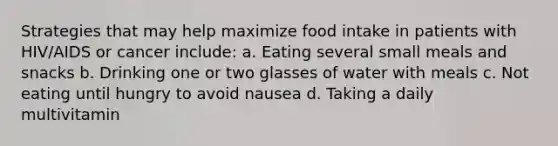 Strategies that may help maximize food intake in patients with HIV/AIDS or cancer include: a. Eating several small meals and snacks b. Drinking one or two glasses of water with meals c. Not eating until hungry to avoid nausea d. Taking a daily multivitamin