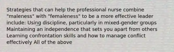 Strategies that can help the professional nurse combine "maleness" with "femaleness" to be a more effective leader include: Using discipline, particularly in mixed-gender groups Maintaining an independence that sets you apart from others Learning confrontation skills and how to manage conflict effectively All of the above