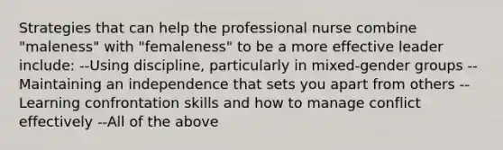 Strategies that can help the professional nurse combine "maleness" with "femaleness" to be a more effective leader include: --Using discipline, particularly in mixed-gender groups --Maintaining an independence that sets you apart from others --Learning confrontation skills and how to manage conflict effectively --All of the above