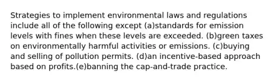 Strategies to implement environmental laws and regulations include all of the following except (a)standards for emission levels with fines when these levels are exceeded. (b)green taxes on environmentally harmful activities or emissions. (c)buying and selling of pollution permits. (d)an incentive-based approach based on profits.(e)banning the cap-and-trade practice.