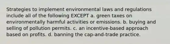 Strategies to implement environmental laws and regulations include all of the following EXCEPT a. green taxes on environmentally harmful activities or emissions. b. buying and selling of pollution permits. c. an incentive-based approach based on profits. d. banning the cap-and-trade practice.