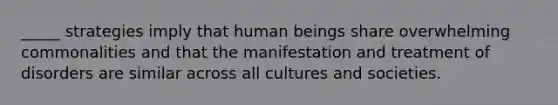 _____ strategies imply that human beings share overwhelming commonalities and that the manifestation and treatment of disorders are similar across all cultures and societies.