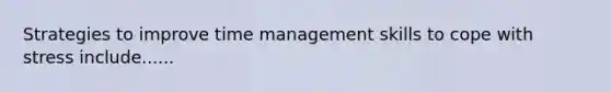 Strategies to improve time management skills to cope with stress include......