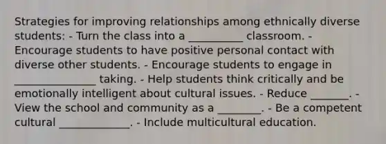 Strategies for improving relationships among ethnically diverse students: - Turn the class into a __________ classroom. - Encourage students to have positive personal contact with diverse other students. - Encourage students to engage in _______________ taking. - Help students think critically and be emotionally intelligent about cultural issues. - Reduce _______. - View the school and community as a ________. - Be a competent cultural _____________. - Include multicultural education.