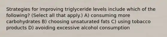 Strategies for improving triglyceride levels include which of the following? (Select all that apply.) A) consuming more carbohydrates B) choosing unsaturated fats C) using tobacco products D) avoiding excessive alcohol consumption