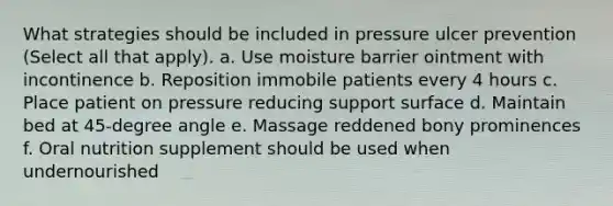 What strategies should be included in pressure ulcer prevention (Select all that apply). a. Use moisture barrier ointment with incontinence b. Reposition immobile patients every 4 hours c. Place patient on pressure reducing support surface d. Maintain bed at 45-degree angle e. Massage reddened bony prominences f. Oral nutrition supplement should be used when undernourished