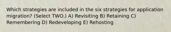 Which strategies are included in the six strategies for application migration? (Select TWO.) A) Revisiting B) Retaining C) Remembering D) Redeveloping E) Rehosting