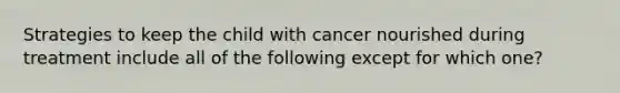 Strategies to keep the child with cancer nourished during treatment include all of the following except for which one?