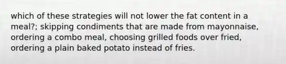 which of these strategies will not lower the fat content in a meal?; skipping condiments that are made from mayonnaise, ordering a combo meal, choosing grilled foods over fried, ordering a plain baked potato instead of fries.