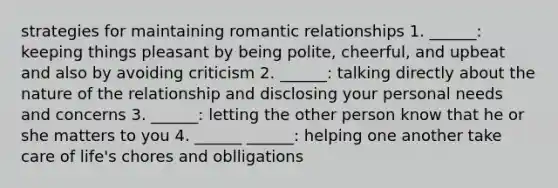 strategies for maintaining romantic relationships 1. ______: keeping things pleasant by being polite, cheerful, and upbeat and also by avoiding criticism 2. ______: talking directly about the nature of the relationship and disclosing your personal needs and concerns 3. ______: letting the other person know that he or she matters to you 4. ______ ______: helping one another take care of life's chores and oblligations