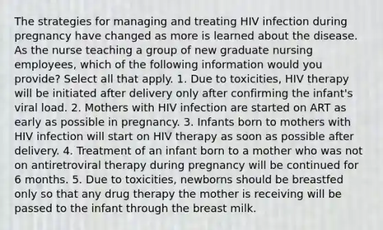 The strategies for managing and treating HIV infection during pregnancy have changed as more is learned about the disease. As the nurse teaching a group of new graduate nursing employees, which of the following information would you provide? Select all that apply. 1. Due to toxicities, HIV therapy will be initiated after delivery only after confirming the infant's viral load. 2. Mothers with HIV infection are started on ART as early as possible in pregnancy. 3. Infants born to mothers with HIV infection will start on HIV therapy as soon as possible after delivery. 4. Treatment of an infant born to a mother who was not on antiretroviral therapy during pregnancy will be continued for 6 months. 5. Due to toxicities, newborns should be breastfed only so that any drug therapy the mother is receiving will be passed to the infant through the breast milk.