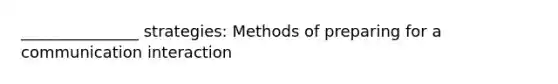 _______________ strategies: Methods of preparing for a communication interaction