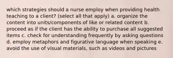 which strategies should a nurse employ when providing health teaching to a client? (select all that apply) a. organize the content into units/components of like or related content b. proceed as if the client has the ability to purchase all suggested items c. check for understanding frequently by <a href='https://www.questionai.com/knowledge/kcqzz1sAJu-asking-questions' class='anchor-knowledge'>asking questions</a> d. employ metaphors and figurative language when speaking e. avoid the use of visual materials, such as videos and pictures