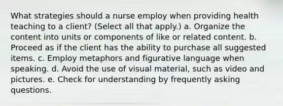 What strategies should a nurse employ when providing health teaching to a client? (Select all that apply.) a. Organize the content into units or components of like or related content. b. Proceed as if the client has the ability to purchase all suggested items. c. Employ metaphors and figurative language when speaking. d. Avoid the use of visual material, such as video and pictures. e. Check for understanding by frequently asking questions.