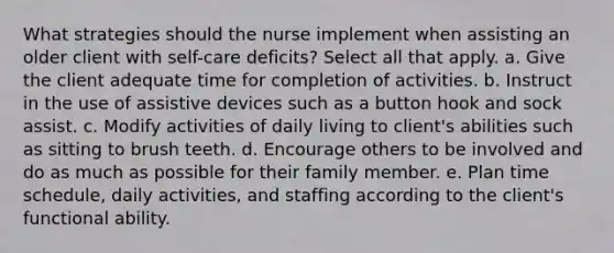 What strategies should the nurse implement when assisting an older client with self-care deficits? Select all that apply. a. Give the client adequate time for completion of activities. b. Instruct in the use of assistive devices such as a button hook and sock assist. c. Modify activities of daily living to client's abilities such as sitting to brush teeth. d. Encourage others to be involved and do as much as possible for their family member. e. Plan time schedule, daily activities, and staffing according to the client's functional ability.