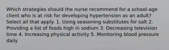 Which strategies should the nurse recommend for a school-age client who is at risk for developing hypertension as an adult? Select all that apply. 1. Using seasoning substitutes for salt 2. Providing a list of foods high in sodium 3. Decreasing television time 4. Increasing physical activity 5. Monitoring blood pressure daily