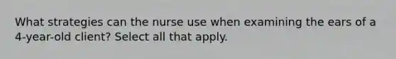 What strategies can the nurse use when examining the ears of a 4-year-old client? Select all that apply.