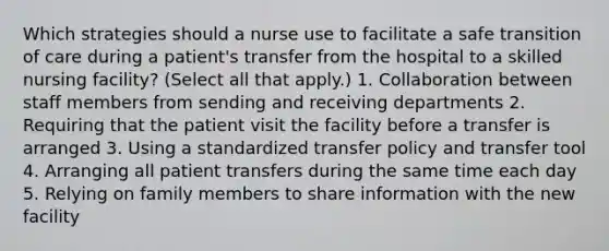 Which strategies should a nurse use to facilitate a safe transition of care during a patient's transfer from the hospital to a skilled nursing facility? (Select all that apply.) 1. Collaboration between staff members from sending and receiving departments 2. Requiring that the patient visit the facility before a transfer is arranged 3. Using a standardized transfer policy and transfer tool 4. Arranging all patient transfers during the same time each day 5. Relying on family members to share information with the new facility