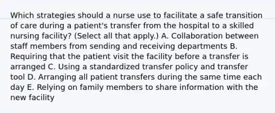 Which strategies should a nurse use to facilitate a safe transition of care during a patient's transfer from the hospital to a skilled nursing facility? (Select all that apply.) A. Collaboration between staff members from sending and receiving departments B. Requiring that the patient visit the facility before a transfer is arranged C. Using a standardized transfer policy and transfer tool D. Arranging all patient transfers during the same time each day E. Relying on family members to share information with the new facility