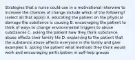 Strategies that a nurse could use in a motivational interview to increase the chances of change include which of the following? (select all that apply) A. educating the patient on the physical damage the substance is causing B. encouraging the patient to think of ways to change environmental triggers to abuse substances C. asking the patient how they think substance abuse affects their family life D. explaining to the patient that the substance abuse affects everyone in the family and give examples E. asking the patient what methods they think would work and encouraging participation in self-help groups