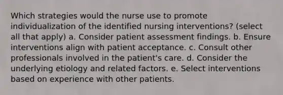 Which strategies would the nurse use to promote individualization of the identified nursing interventions? (select all that apply) a. Consider patient assessment findings. b. Ensure interventions align with patient acceptance. c. Consult other professionals involved in the patient's care. d. Consider the underlying etiology and related factors. e. Select interventions based on experience with other patients.